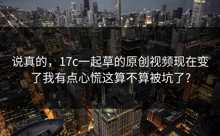 说真的，17c一起草的原创视频现在变了我有点心慌这算不算被坑了?