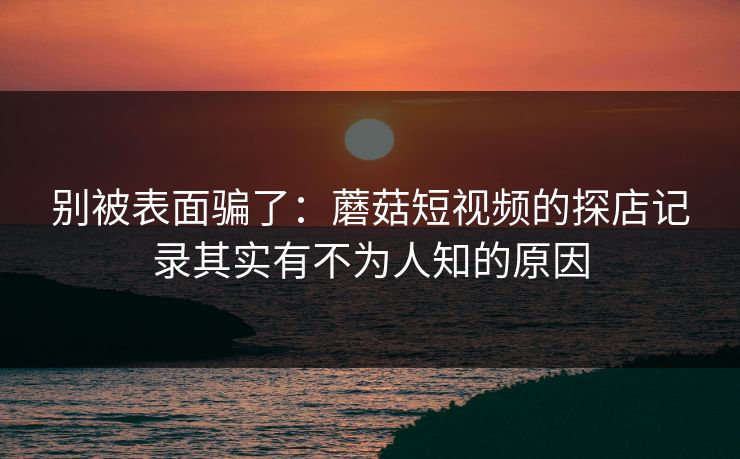 别被表面骗了：蘑菇短视频的探店记录其实有不为人知的原因
