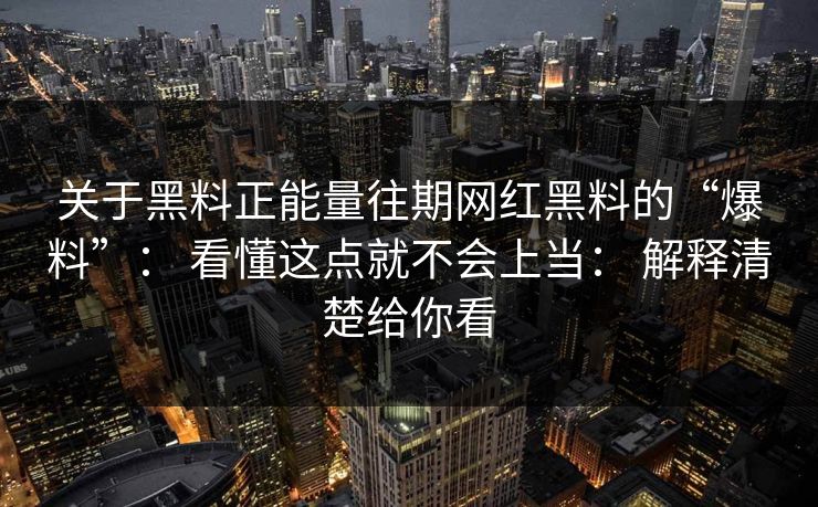 关于黑料正能量往期网红黑料的“爆料”： 看懂这点就不会上当： 解释清楚给你看