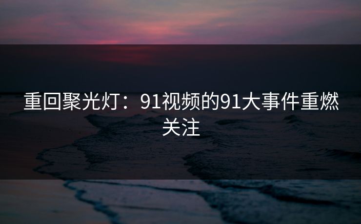 重回聚光灯:91视频的91大事件重燃关注 重回聚光灯:91视频的91大事件重燃关注