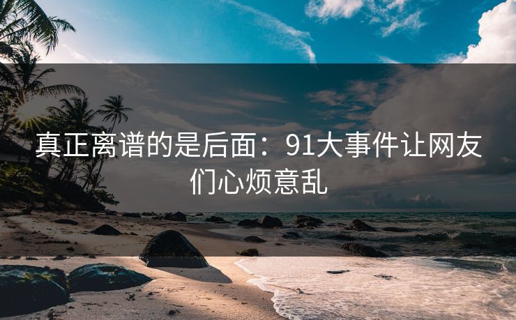 真正离谱的是后面:91大事件让网友们心烦意乱 真正离谱的是后面:91大事件让网友们心烦意乱