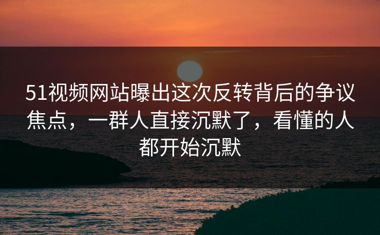 51视频网站曝出这次反转背后的争议焦点，一群人直接沉默了，看懂的人都开始沉默