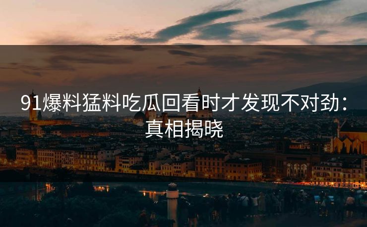 91爆料猛料吃瓜回看时才发现不对劲：真相揭晓