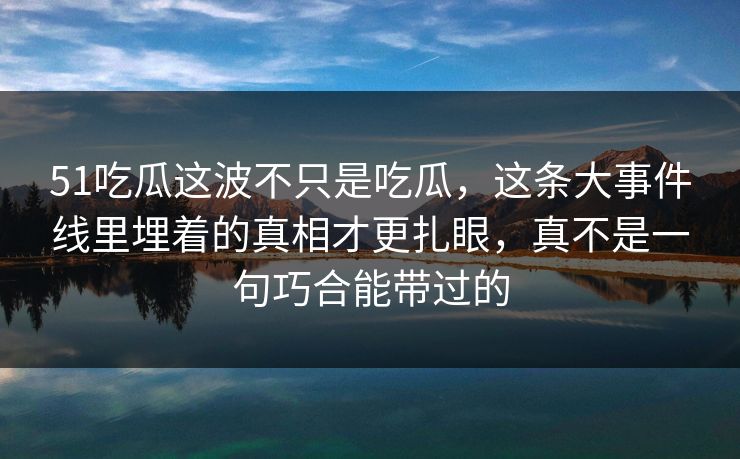 51吃瓜这波不只是吃瓜，这条大事件线里埋着的真相才更扎眼，真不是一句巧合能带过的