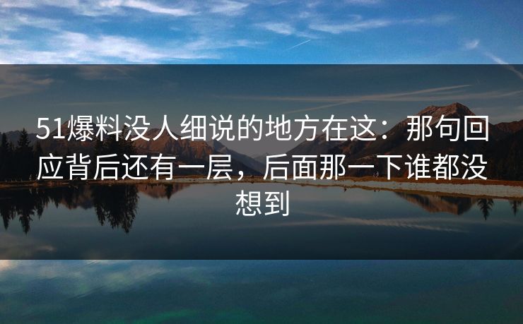 51爆料没人细说的地方在这：那句回应背后还有一层，后面那一下谁都没想到